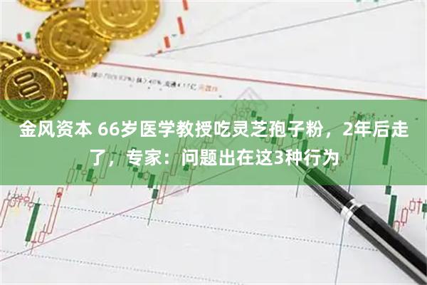 金风资本 66岁医学教授吃灵芝孢子粉，2年后走了，专家：问题出在这3种行为
