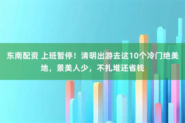东南配资 上班暂停！清明出游去这10个冷门绝美地，景美人少，不扎堆还省钱
