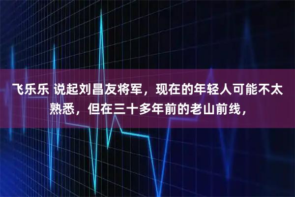 飞乐乐 说起刘昌友将军，现在的年轻人可能不太熟悉，但在三十多年前的老山前线，
