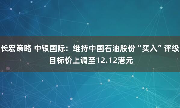 长宏策略 中银国际：维持中国石油股份“买入”评级 目标价上调至12.12港元