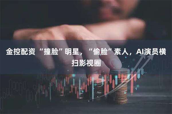 金控配资 “撞脸”明星，“偷脸”素人，AI演员横扫影视圈
