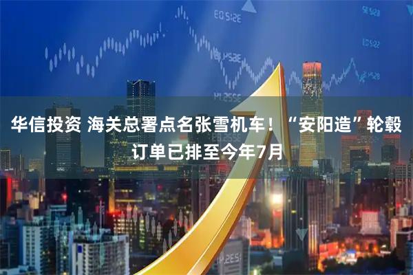 华信投资 海关总署点名张雪机车！“安阳造”轮毂订单已排至今年7月