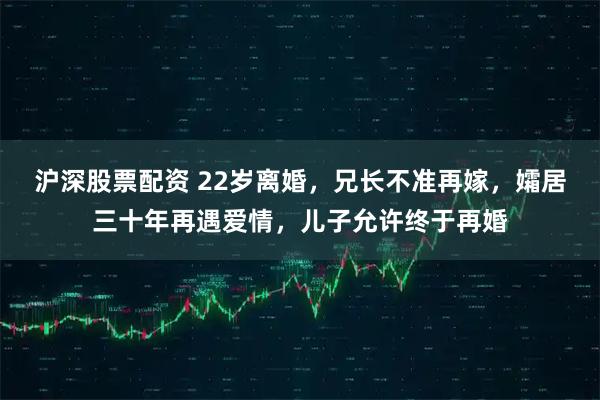 沪深股票配资 22岁离婚，兄长不准再嫁，孀居三十年再遇爱情，儿子允许终于再婚