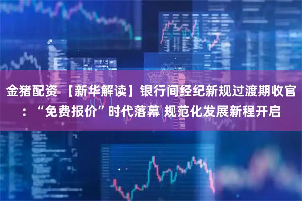 金猪配资 【新华解读】银行间经纪新规过渡期收官：“免费报价”时代落幕 规范化发展新程开启