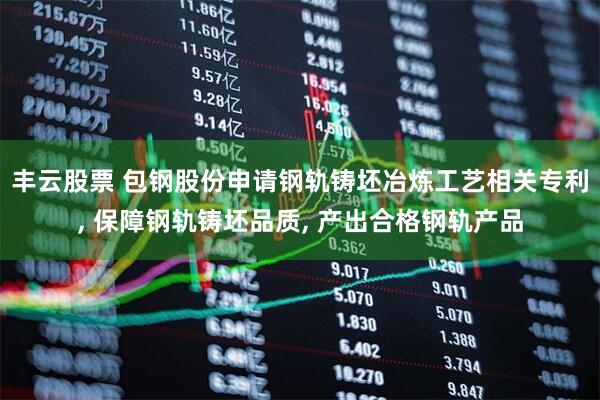 丰云股票 包钢股份申请钢轨铸坯冶炼工艺相关专利, 保障钢轨铸坯品质, 产出合格钢轨产品