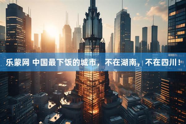 乐蒙网 中国最下饭的城市，不在湖南，不在四川！