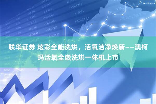 联华证券 炫彩全能洗烘，活氧洁净焕新——澳柯玛活氧全嵌洗烘一体机上市