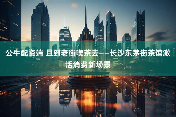 公牛配资端 且到老街喫茶去——长沙东茅街茶馆激活消费新场景