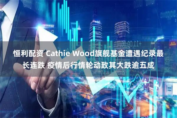 恒利配资 Cathie Wood旗舰基金遭遇纪录最长连跌 疫情后行情轮动致其大跌逾五成