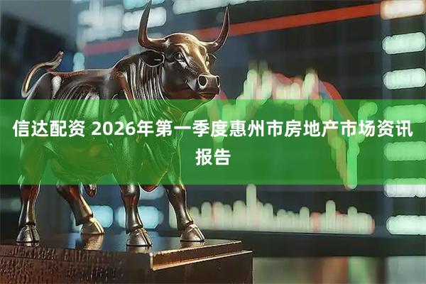 信达配资 2026年第一季度惠州市房地产市场资讯报告