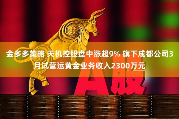 金多多策略 天机控股盘中涨超9% 旗下成都公司3月试营运黄金业务收入2300万元
