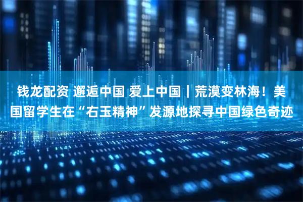 钱龙配资 邂逅中国 爱上中国｜荒漠变林海！美国留学生在“右玉精神”发源地探寻中国绿色奇迹