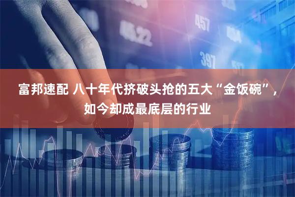 富邦速配 八十年代挤破头抢的五大“金饭碗”，如今却成最底层的行业