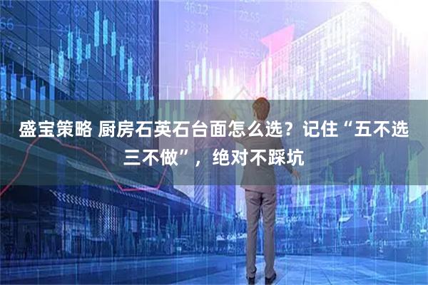 盛宝策略 厨房石英石台面怎么选？记住“五不选三不做”，绝对不踩坑