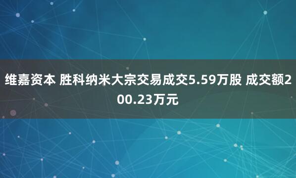 维嘉资本 胜科纳米大宗交易成交5.59万股 成交额200.23万元