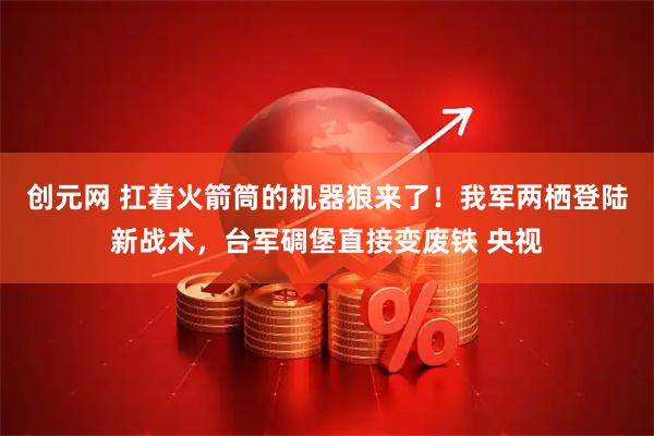 创元网 扛着火箭筒的机器狼来了！我军两栖登陆新战术，台军碉堡直接变废铁 央视