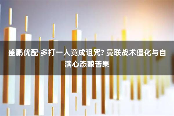 盛鹏优配 多打一人竟成诅咒? 曼联战术僵化与自满心态酿苦果